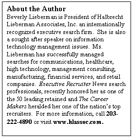 Text Box: About the Author
Beverly Lieberman is President of Halbrecht Lieberman Associates, Inc. an internationally recognized executive search firm.  She is also a sought after speaker on information technology management issues.  Ms. Lieberman has successfully managed searches for communications, healthcare, high technology, management consulting, manufacturing, financial services, and retail companies.  Executive Recruiter News search professionals, recently honored her as one of the 50 leading retained and The Career Makers heralded her one of the nations top recruiters.  For more information, call 203-222-4890 or visit www.hlassoc.com.
